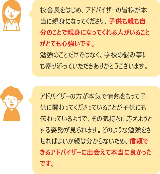 校舎長をはじめ、アドバイザーの皆様が本当に親身になってくださり、子供も親も自分のことで親身になってくれる人がいることがとても心強いです。勉強のことだけではなく、学校の悩み事にも寄り添っていただきありがとうございます。  アドバイザーの方が本気で情熱をもって子供に関わってくださっていることが子供にも伝わっているようで、その気持ちに応えようとする姿勢が見られます。どのような勉強をさせればよいか親は分からないため、信頼できるアドバイザーに出会えて本当に良かったです。