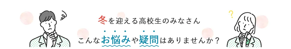 冬を迎える高校生のみなさん こんなお悩みや疑問はありませんか？