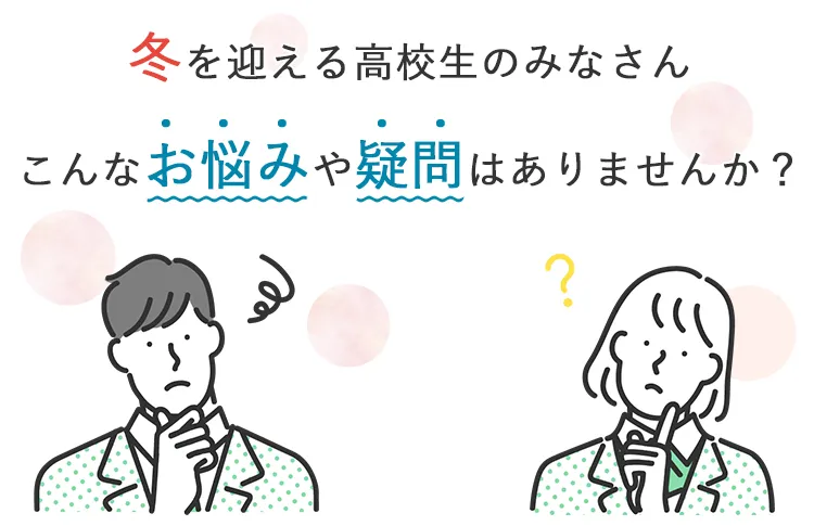 冬を迎える高校生のみなさん こんなお悩みや疑問はありませんか？